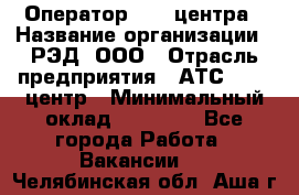 Оператор Call-центра › Название организации ­ РЭД, ООО › Отрасль предприятия ­ АТС, call-центр › Минимальный оклад ­ 45 000 - Все города Работа » Вакансии   . Челябинская обл.,Аша г.